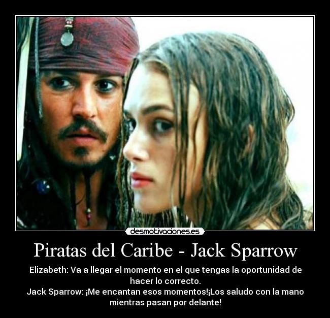 Piratas del Caribe - Jack Sparrow - Elizabeth: Va a llegar el momento en el que tengas la oportunidad de
hacer lo correcto.
Jack Sparrow: ¡Me encantan esos momentos!¡Los saludo con la mano
mientras pasan por delante!