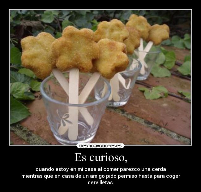 Es curioso, - cuando estoy en mi casa al comer parezco una cerda
mientras que en casa de un amigo pido permiso hasta para coger
servilletas.