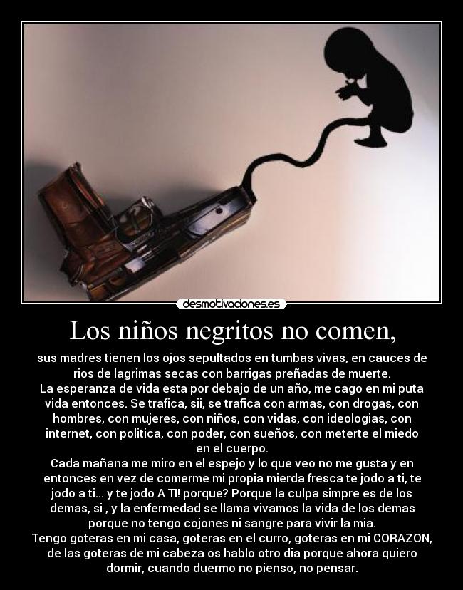 Los niños negritos no comen, - sus madres tienen los ojos sepultados en tumbas vivas, en cauces de
rios de lagrimas secas con barrigas preñadas de muerte.
La esperanza de vida esta por debajo de un año, me cago en mi puta
vida entonces. Se trafica, sii, se trafica con armas, con drogas, con
hombres, con mujeres, con niños, con vidas, con ideologias, con
internet, con politica, con poder, con sueños, con meterte el miedo
en el cuerpo.
Cada mañana me miro en el espejo y lo que veo no me gusta y en
entonces en vez de comerme mi propia mierda fresca te jodo a ti, te
jodo a ti... y te jodo A TI! porque? Porque la culpa simpre es de los
demas, si , y la enfermedad se llama vivamos la vida de los demas
porque no tengo cojones ni sangre para vivir la mia.
Tengo goteras en mi casa, goteras en el curro, goteras en mi CORAZON,
de las goteras de mi cabeza os hablo otro dia porque ahora quiero
dormir, cuando duermo no pienso, no pensar.