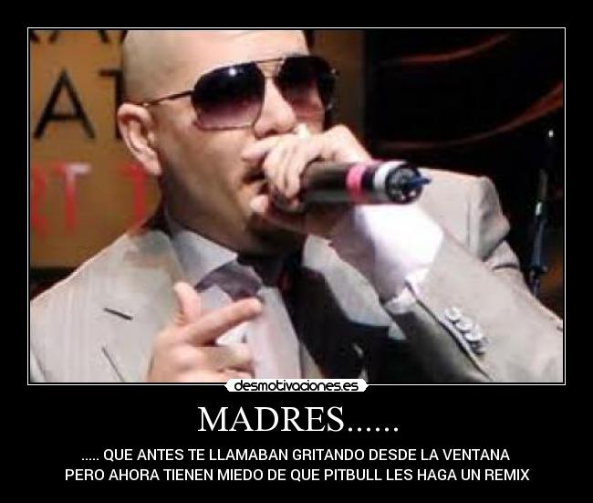 MADRES...... - ..... QUE ANTES TE LLAMABAN GRITANDO DESDE LA VENTANA 
PERO AHORA TIENEN MIEDO DE QUE PITBULL LES HAGA UN REMIX