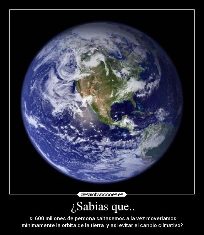 ¿Sabias que.. -  si 600 millones de persona saltasemos a la vez moveriamos
minimamente la orbita de la tierra  y asi evitar el canbio cilmativo?