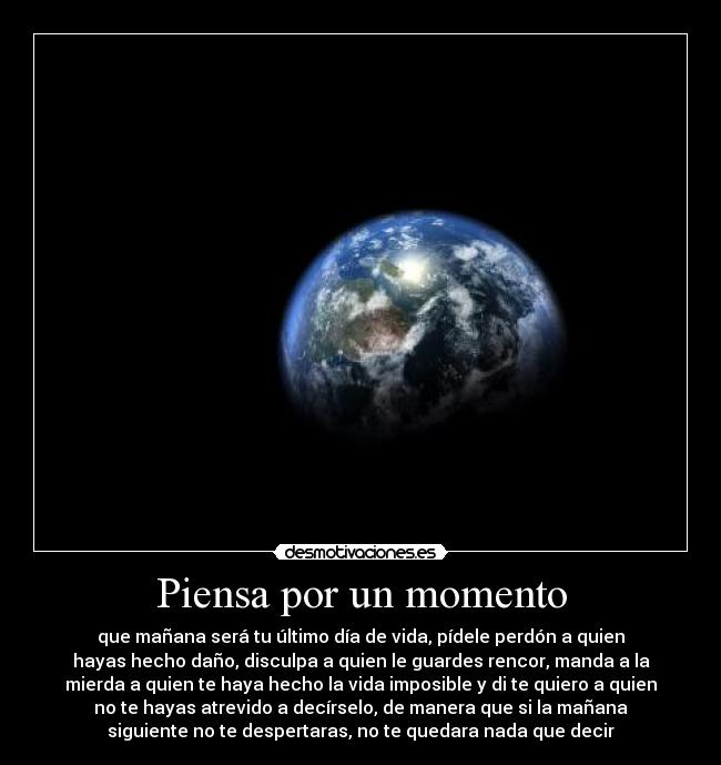 Piensa por un momento - que mañana será tu último día de vida, pídele perdón a quien
hayas hecho daño, disculpa a quien le guardes rencor, manda a la
mierda a quien te haya hecho la vida imposible y di te quiero a quien
no te hayas atrevido a decírselo, de manera que si la mañana
siguiente no te despertaras, no te quedara nada que decir