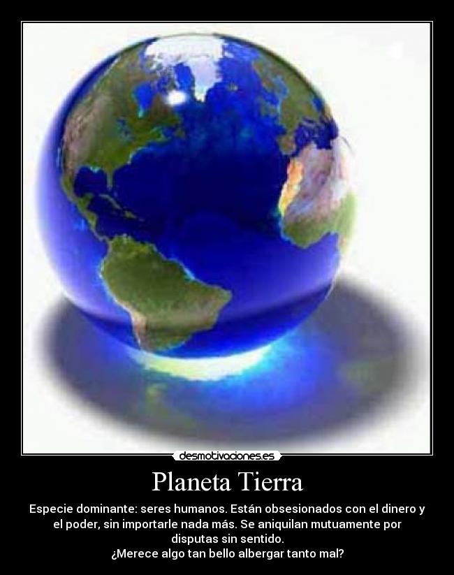 Planeta Tierra - Especie dominante: seres humanos. Están obsesionados con el dinero y
el poder, sin importarle nada más. Se aniquilan mutuamente por
disputas sin sentido.
¿Merece algo tan bello albergar tanto mal?