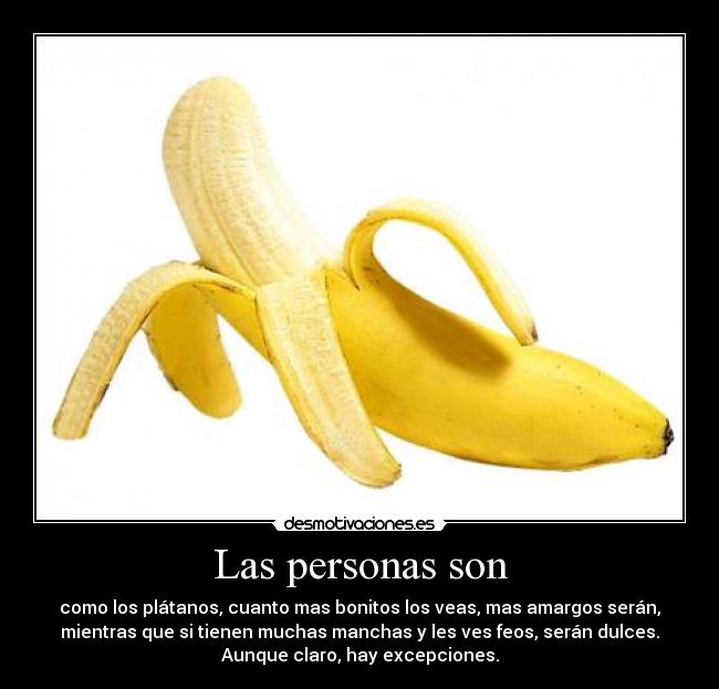 Las personas son - como los plátanos, cuanto mas bonitos los veas, mas amargos serán,
mientras que si tienen muchas manchas y les ves feos, serán dulces.
Aunque claro, hay excepciones.