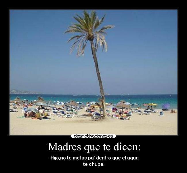 Madres que te dicen: - -Hijo,no te metas pa dentro que el agua
te chupa.
