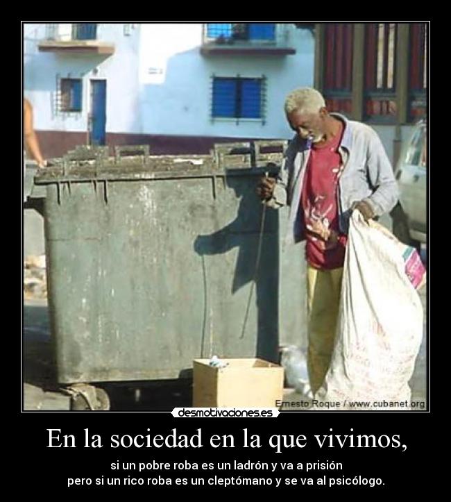 En la sociedad en la que vivimos, - si un pobre roba es un ladrón y va a prisión
pero si un rico roba es un cleptómano y se va al psicólogo.
