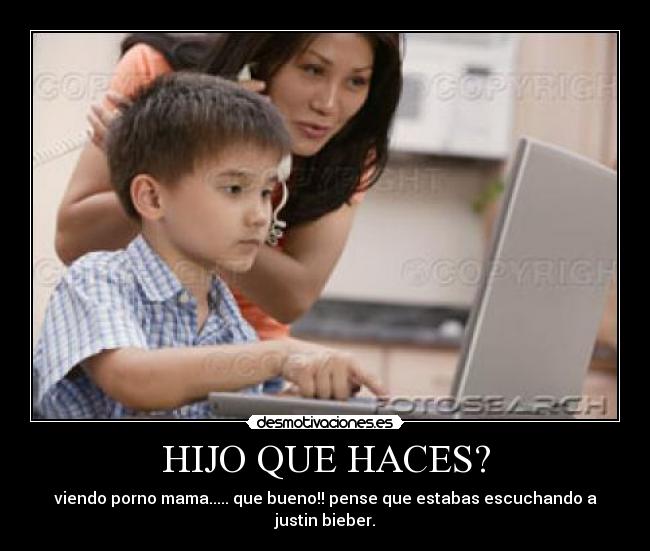 HIJO QUE HACES? - viendo porno mama..... que bueno!! pense que estabas escuchando a justin bieber.