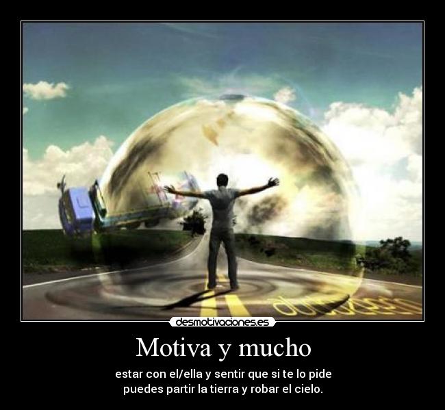 Motiva y mucho - estar con el/ella y sentir que si te lo pide
puedes partir la tierra y robar el cielo.