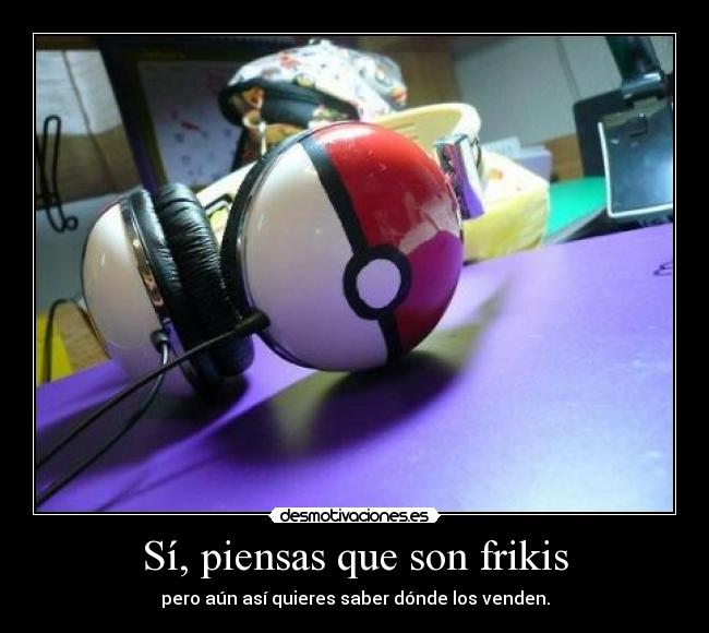 Sí, piensas que son frikis - pero aún así quieres saber dónde los venden.