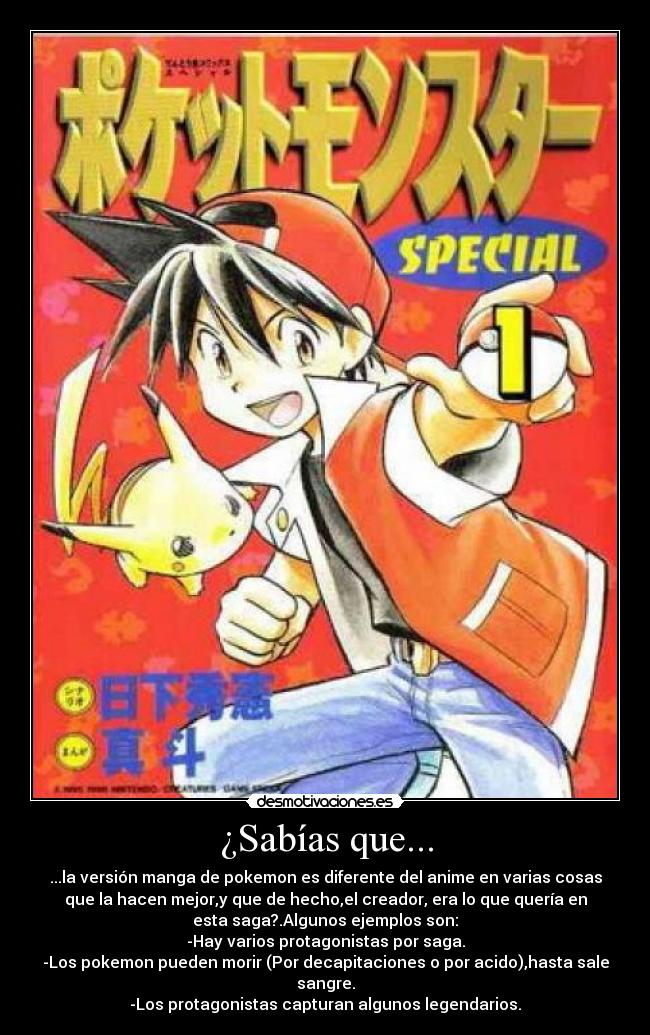 ¿Sabías que... - ...la versión manga de pokemon es diferente del anime en varias cosas
que la hacen mejor,y que de hecho,el creador, era lo que quería en
esta saga?.Algunos ejemplos son:
-Hay varios protagonistas por saga.
-Los pokemon pueden morir (Por decapitaciones o por acido),hasta sale
sangre.
-Los protagonistas capturan algunos legendarios.