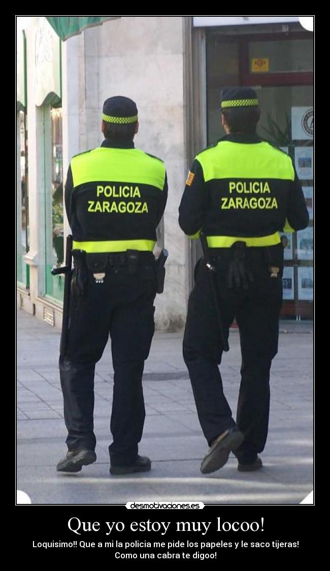 Que yo estoy muy locoo! - Loquisimo!! Que a mi la policia me pide los papeles y le saco tijeras!
Como una cabra te digoo!