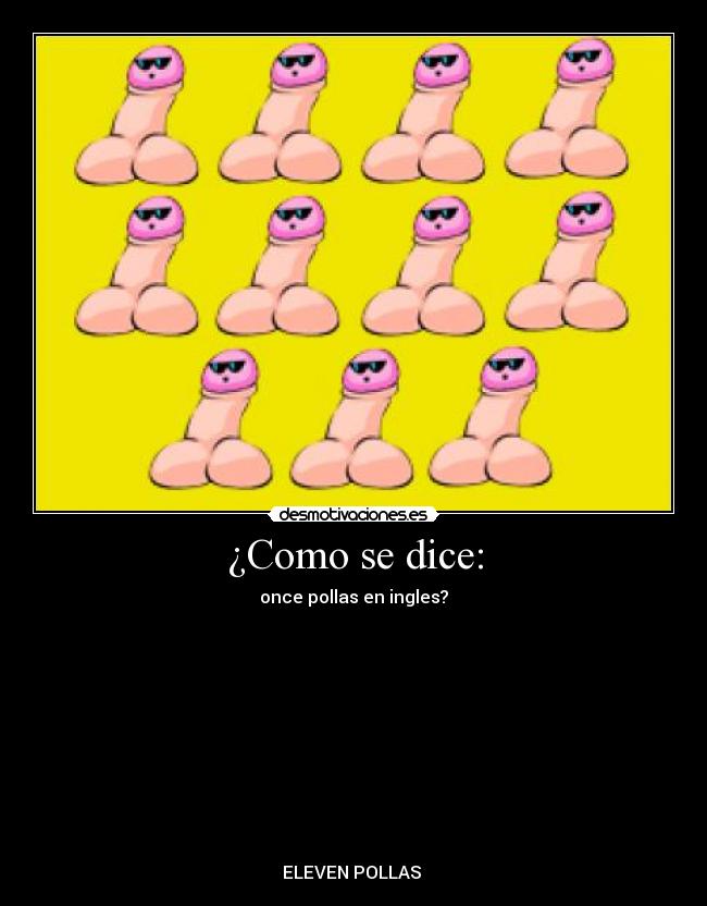 ¿Como se dice: - once pollas en ingles?
↓↓
↓↓
↓↓
↓↓
↓↓
↓↓
↓↓
↓↓
↓↓
ELEVEN POLLAS