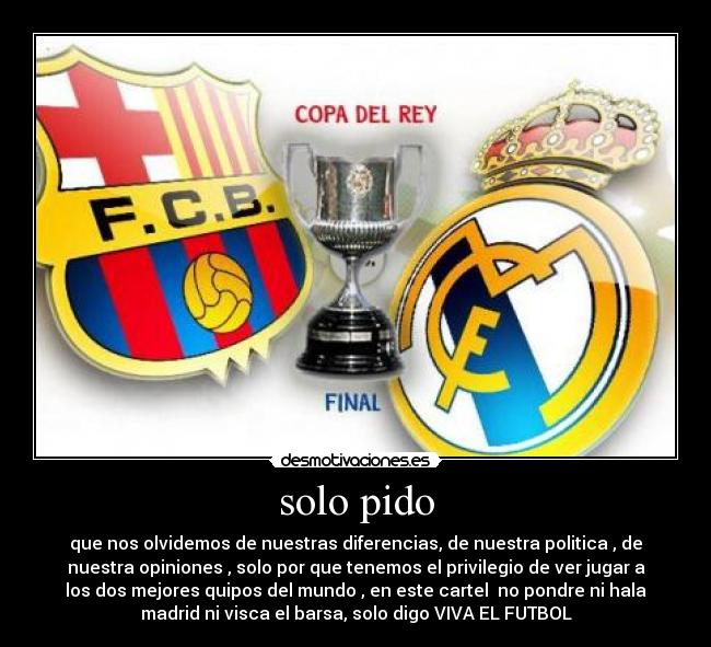 solo pido - que nos olvidemos de nuestras diferencias, de nuestra politica , de
nuestra opiniones , solo por que tenemos el privilegio de ver jugar a
los dos mejores quipos del mundo , en este cartel  no pondre ni hala
madrid ni visca el barsa, solo digo VIVA EL FUTBOL