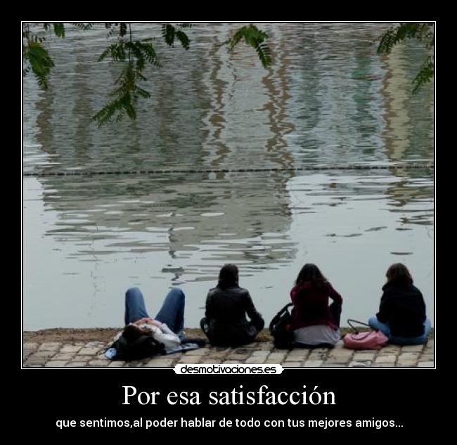 Por esa satisfacción - que sentimos,al poder hablar de todo con tus mejores amigos...