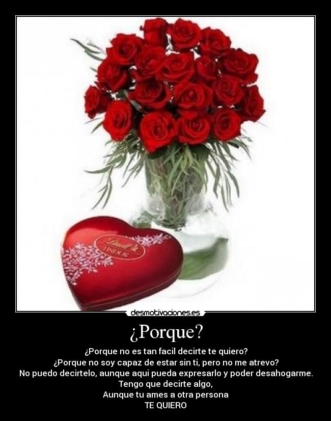 ¿Porque? - ¿Porque no es tan facil decirte te quiero?
¿Porque no soy capaz de estar sin ti, pero no me atrevo?
No puedo decirtelo, aunque aqui pueda expresarlo y poder desahogarme.
Tengo que decirte algo,
Aunque tu ames a otra persona
TE QUIERO