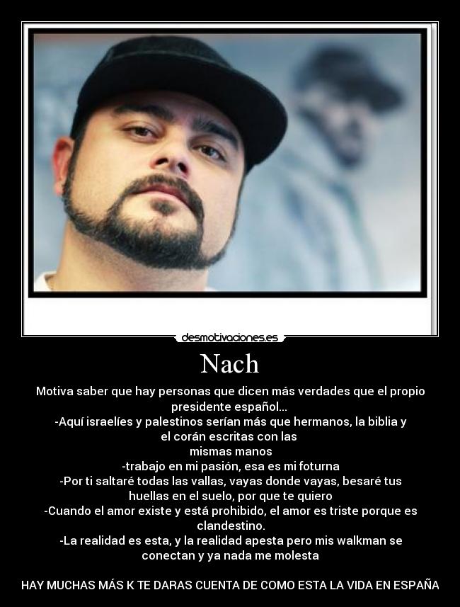 Nach - Motiva saber que hay personas que dicen más verdades que el propio
presidente español...
-Aquí israelíes y palestinos serían más que hermanos, la biblia y
el corán escritas con las
mismas manos
-trabajo en mi pasión, esa es mi foturna
-Por ti saltaré todas las vallas, vayas donde vayas, besaré tus
huellas en el suelo, por que te quiero
-Cuando el amor existe y está prohibido, el amor es triste porque es
clandestino.
-La realidad es esta, y la realidad apesta pero mis walkman se
conectan y ya nada me molesta
HAY MUCHAS MÁS K TE DARAS CUENTA DE COMO ESTA LA VIDA EN ESPAÑA
