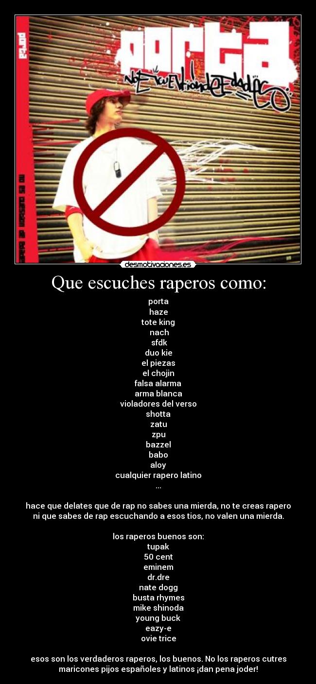 Que escuches raperos como: - porta
haze
tote king
 nach
 sfdk
duo kie
el piezas
el chojin
falsa alarma
arma blanca
violadores del verso
shotta
zatu
zpu
bazzel
babo
aloy
cualquier rapero latino
...

hace que delates que de rap no sabes una mierda, no te creas rapero
ni que sabes de rap escuchando a esos tios, no valen una mierda.

los raperos buenos son:
tupak
50 cent
eminem
dr.dre
nate dogg
busta rhymes
mike shinoda
young buck
eazy-e
ovie trice

esos son los verdaderos raperos, los buenos. No los raperos cutres
maricones pijos españoles y latinos ¡dan pena joder!