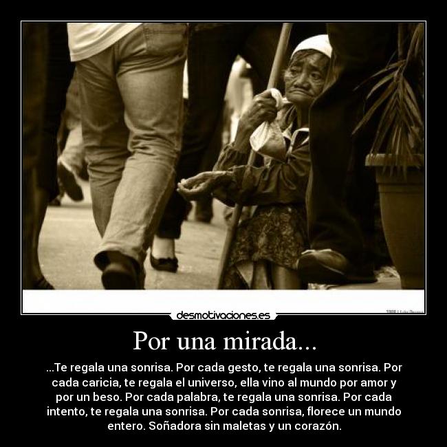 Por una mirada... - ...Te regala una sonrisa. Por cada gesto, te regala una sonrisa. Por
cada caricia, te regala el universo, ella vino al mundo por amor y
por un beso. Por cada palabra, te regala una sonrisa. Por cada
intento, te regala una sonrisa. Por cada sonrisa, florece un mundo
entero. Soñadora sin maletas y un corazón.