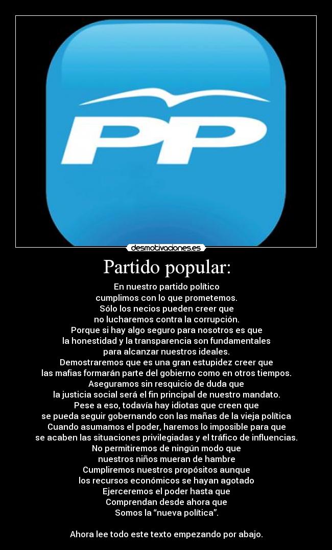 Partido popular: - En nuestro partido político
cumplimos con lo que prometemos.
Sólo los necios pueden creer que
no lucharemos contra la corrupción.
Porque si hay algo seguro para nosotros es que
la honestidad y la transparencia son fundamentales
para alcanzar nuestros ideales.
Demostraremos que es una gran estupidez creer que
las mafias formarán parte del gobierno como en otros tiempos.
Aseguramos sin resquicio de duda que
la justicia social será el fin principal de nuestro mandato.
Pese a eso, todavía hay idiotas que creen que
se pueda seguir gobernando con las mañas de la vieja política
Cuando asumamos el poder, haremos lo imposible para que
se acaben las situaciones privilegiadas y el tráfico de influencias.
No permitiremos de ningún modo que
nuestros niños mueran de hambre
Cumpliremos nuestros propósitos aunque
los recursos económicos se hayan agotado
Ejerceremos el poder hasta que
Comprendan desde ahora que
Somos la “nueva política”.
Ahora lee todo este texto empezando por abajo.