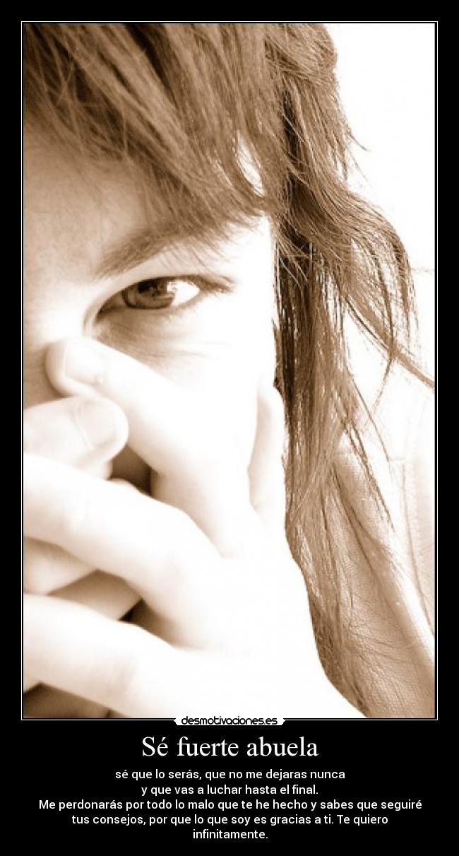 Sé fuerte abuela - sé que lo serás, que no me dejaras nunca
y que vas a luchar hasta el final.
Me perdonarás por todo lo malo que te he hecho y sabes que seguiré
tus consejos, por que lo que soy es gracias a ti. Te quiero
infinitamente.