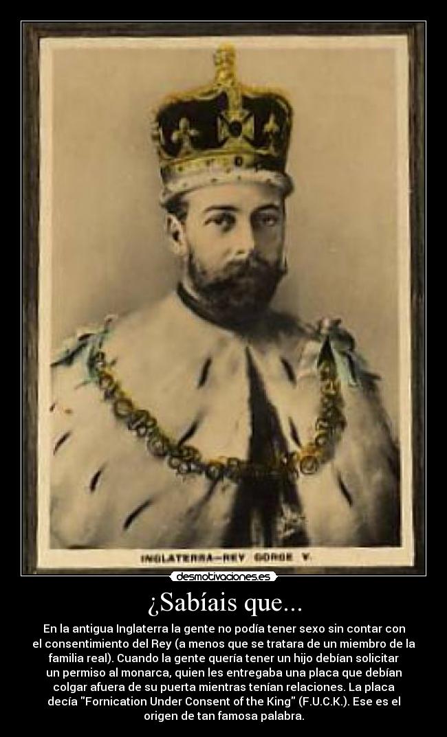 ¿Sabíais que... - En la antigua Inglaterra la gente no podía tener sexo sin contar con
el consentimiento del Rey (a menos que se tratara de un miembro de la
familia real). Cuando la gente quería tener un hijo debían solicitar
un permiso al monarca, quien les entregaba una placa que debían
colgar afuera de su puerta mientras tenían relaciones. La placa
decía Fornication Under Consent of the King (F.U.C.K.). Ese es el
origen de tan famosa palabra.