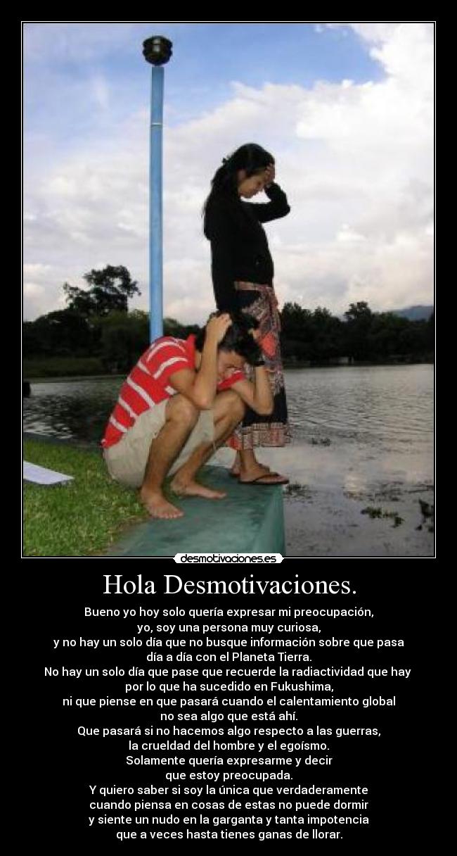 Hola Desmotivaciones. - Bueno yo hoy solo quería expresar mi preocupación,
yo, soy una persona muy curiosa,
y no hay un solo día que no busque información sobre que pasa
día a día con el Planeta Tierra.
No hay un solo día que pase que recuerde la radiactividad que hay 
por lo que ha sucedido en Fukushima,
ni que piense en que pasará cuando el calentamiento global
no sea algo que está ahí.
Que pasará si no hacemos algo respecto a las guerras,
la crueldad del hombre y el egoísmo.
Solamente quería expresarme y decir
que estoy preocupada.
Y quiero saber si soy la única que verdaderamente
cuando piensa en cosas de estas no puede dormir
y siente un nudo en la garganta y tanta impotencia
que a veces hasta tienes ganas de llorar.