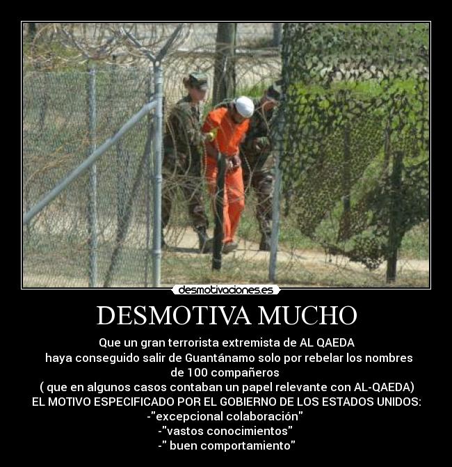 DESMOTIVA MUCHO - Que un gran terrorista extremista de AL QAEDA
haya conseguido salir de Guantánamo solo por rebelar los nombres
de 100 compañeros
( que en algunos casos contaban un papel relevante con AL-QAEDA)
EL MOTIVO ESPECIFICADO POR EL GOBIERNO DE LOS ESTADOS UNIDOS:
-excepcional colaboración
-vastos conocimientos
- buen comportamiento