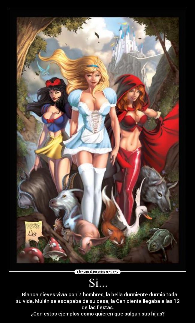 Si... - ...Blanca nieves vivía con 7 hombres, la bella durmiente durmió toda
su vida, Mulán se escapaba de su casa, la Cenicienta llegaba a las 12
de las fiestas.
¿Con estos ejemplos como quieren que salgan sus hijas?