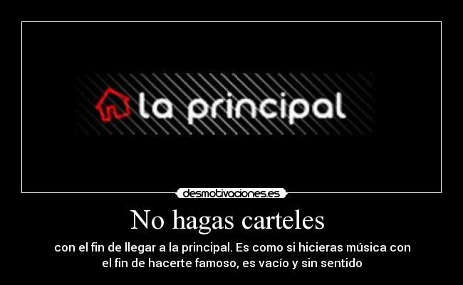 No hagas carteles  - con el fin de llegar a la principal. Es como si hicieras música con
el fin de hacerte famoso, es vacío y sin sentido