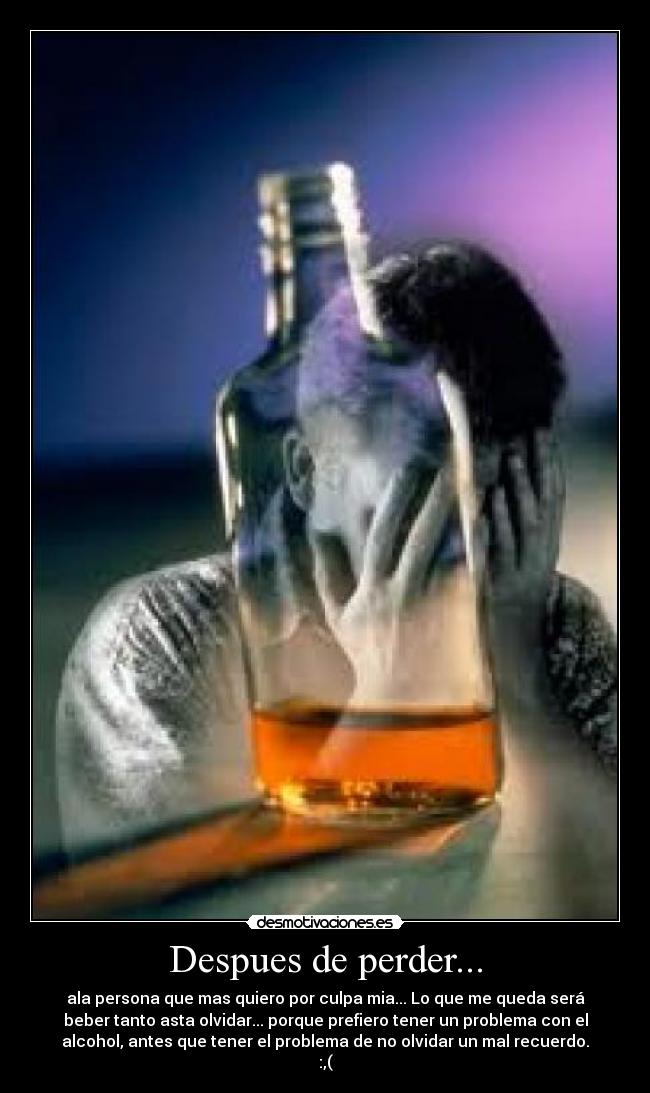 Despues de perder... - ala persona que mas quiero por culpa mia... Lo que me queda será
beber tanto asta olvidar... porque prefiero tener un problema con el
alcohol, antes que tener el problema de no olvidar un mal recuerdo.
:,(