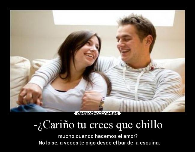-¿Cariño tu crees que chillo - mucho cuando hacemos el amor?
- No lo se, a veces te oigo desde el bar de la esquina.