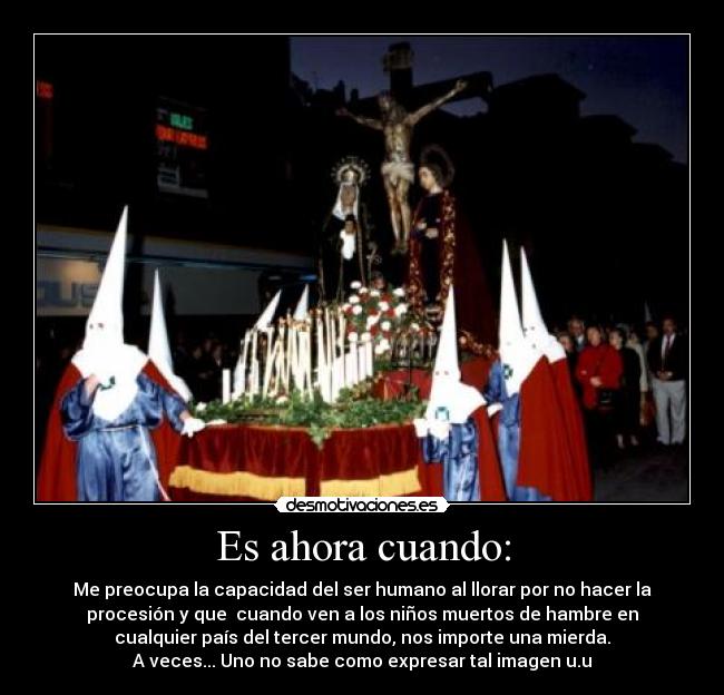 Es ahora cuando: - Me preocupa la capacidad del ser humano al llorar por no hacer la
procesión y que cuando ven a los niños muertos de hambre en
cualquier país del tercer mundo, nos importe una mierda.
A veces... Uno no sabe como expresar tal imagen u.u