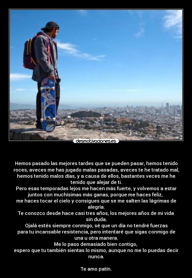   - Hemos pasado las mejores tardes que se pueden pasar, hemos tenido
roces, aveces me has jugado malas pasadas, aveces te he tratado mal,
hemos tenido malos días, y a causa de ellos, bastantes veces me he
tenido que alejar de ti.
Pero esas temporadas lejos me hacen más fuerte, y volvemos a estar
juntos con muchísimas más ganas, porque me haces feliz, 
me haces tocar el cielo y consigues que se me salten las lágrimas de
alegría.
Te conozco desde hace casi tres años, los mejores años de mi vida
sin duda.
Ojalá estés siempre conmigo, sé que un día no tendré fuerzas
para tu incansable resistencia, pero intentaré que sigas conmigo de
una u otra manera.
Me lo paso demasiado bien contigo, 
espero que tu también sientas lo mismo, aunque no me lo puedas decir
nunca.

Te amo patín.