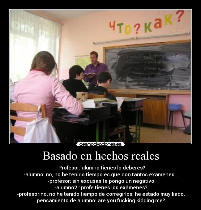 Basado en hechos reales - -Profesor: alumno tienes lo deberes?
-alumno: no, no he tenido tiempo es que con tantos exámenes...
-profesor: sin excusas te pongo un negativo
-alumno2 : profe tienes los exámenes?
-profesor:no, no he tenido tiempo de corregirlos, he estado muy liado.
pensamiento de alumno: are you fucking kidding me?