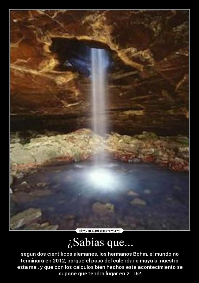 ¿Sabías que... - segun dos cientificos alemanes, los hermanos Bohm, el mundo no
terminará en 2012, porque el paso del calendario maya al nuestro
esta mal, y que con los calculos bien hechos este acontecimiento se
supone que tendrá lugar en 2116?