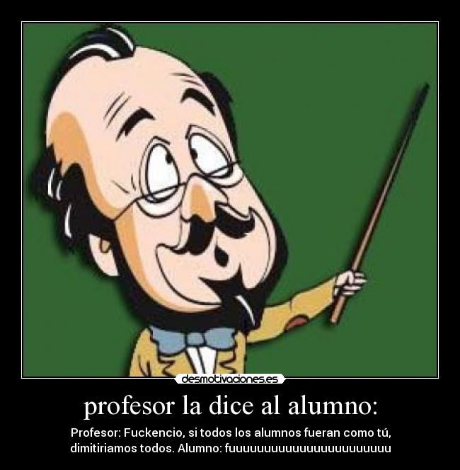profesor la dice al alumno: - Profesor: Fuckencio, si todos los alumnos fueran como tú,
dimitiriamos todos. Alumno: fuuuuuuuuuuuuuuuuuuuuuuu