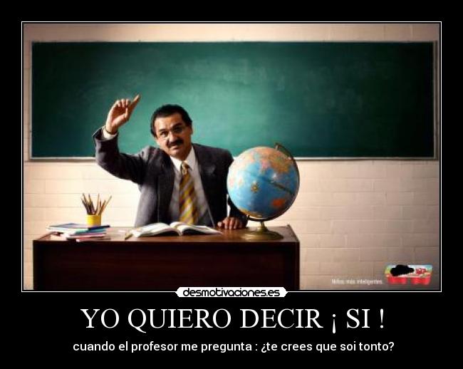 YO QUIERO DECIR ¡ SI ! -  cuando el profesor me pregunta : ¿te crees que soi tonto?