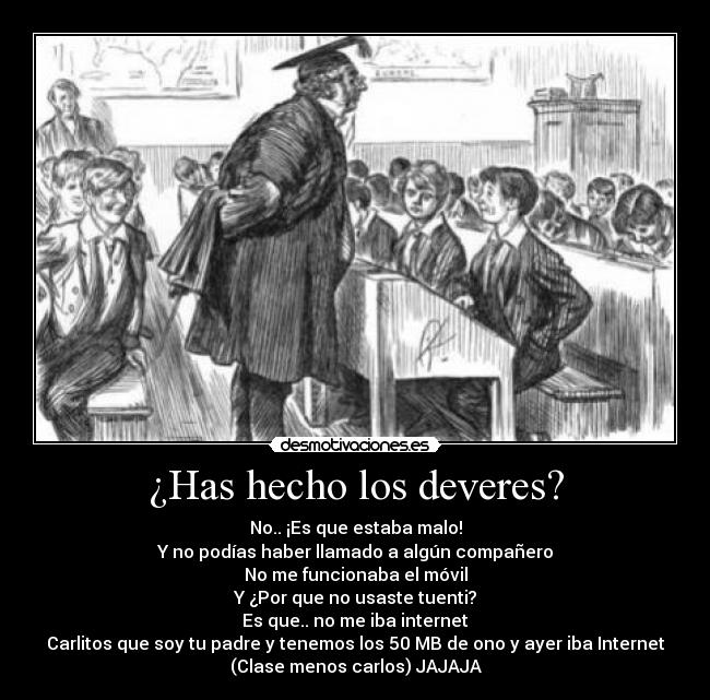 ¿Has hecho los deveres? - No.. ¡Es que estaba malo!
Y no podías haber llamado a algún compañero
No me funcionaba el móvil
Y ¿Por que no usaste tuenti?
Es que.. no me iba internet
Carlitos que soy tu padre y tenemos los 50 MB de ono y ayer iba Internet
(Clase menos carlos) JAJAJA