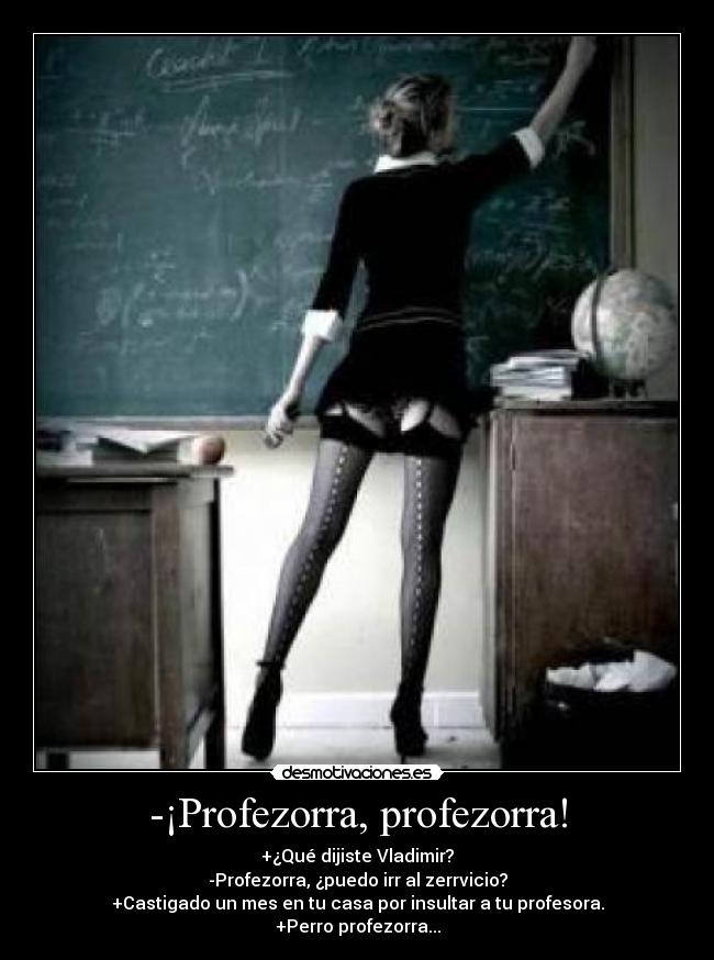 -¡Profezorra, profezorra! - +¿Qué dijiste Vladimir?
-Profezorra, ¿puedo irr al zerrvicio?
+Castigado un mes en tu casa por insultar a tu profesora.
+Perro profezorra...