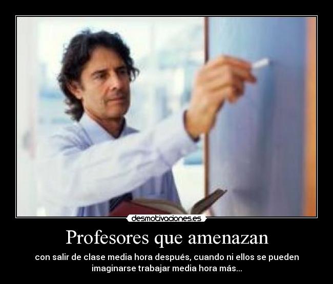 Profesores que amenazan - con salir de clase media hora después, cuando ni ellos se pueden
imaginarse trabajar media hora más...