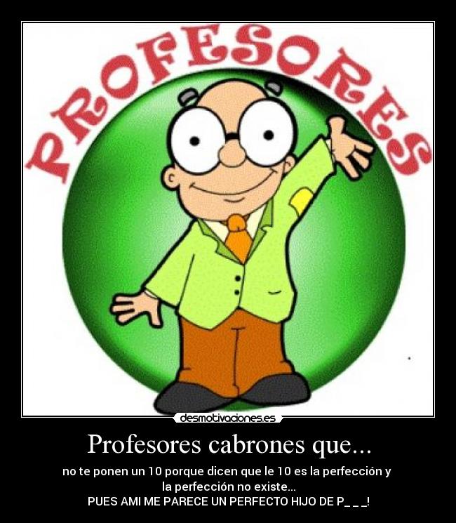 Profesores cabrones que... - no te ponen un 10 porque dicen que le 10 es la perfección y 
la perfección no existe...
PUES AMI ME PARECE UN PERFECTO HIJO DE P_ _ _!