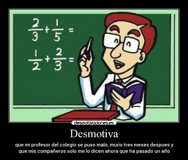Desmotiva - que mi profesor del colegio se puso malo, murio tres meses despues y
que mis compañeros solo me lo dicen ahora que ha pasado un año