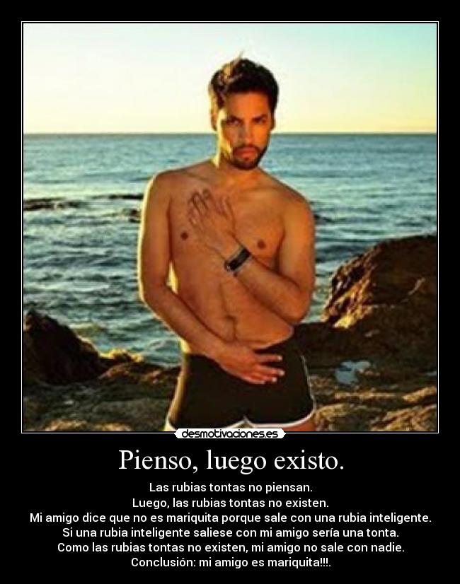 Pienso, luego existo. - Las rubias tontas no piensan.
Luego, las rubias tontas no existen.
Mi amigo dice que no es mariquita porque sale con una rubia inteligente.
Si una rubia inteligente saliese con mi amigo sería una tonta.
Como las rubias tontas no existen, mi amigo no sale con nadie.
Conclusión: mi amigo es mariquita!!!.