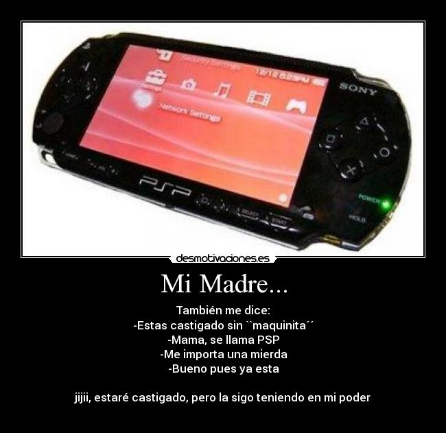 Mi Madre... - También me dice:
-Estas castigado sin ``maquinita´´
-Mama, se llama PSP
-Me importa una mierda
-Bueno pues ya esta
jijii, estaré castigado, pero la sigo teniendo en mi poder