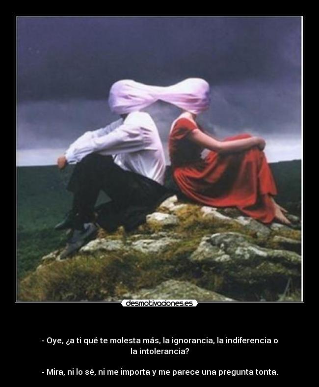   - - Oye, ¿a ti qué te molesta más, la ignorancia, la indiferencia o la intolerancia?

- Mira, ni lo sé, ni me importa y me parece una pregunta tonta.