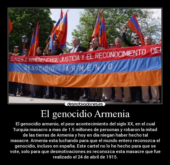 El genocidio Armenia - El genocidio armenio, el peor acontecimiento del siglo XX, en el cual
Turquia masacro a mas de 1.5 millones de personas y robaron la mitad
de las tierras de Armenia y hoy en dia niegan haber hecho tal
masacre. Armenia esta luchando para que el mundo entero reconozca el
genocidio, incluso en españa. Este cartel no lo he hecho para que se
vote, solo para que desmotivaciones.es reconozca esta masacre que fue
realizado el 24 de abril de 1915.