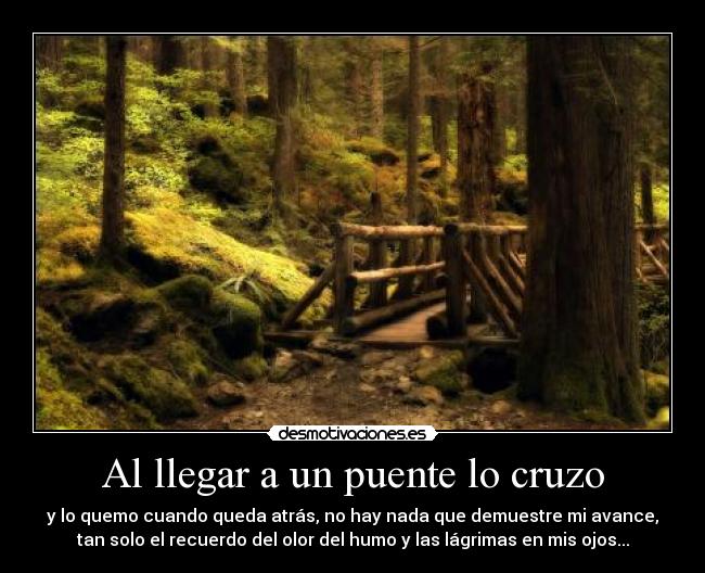 Al llegar a un puente lo cruzo - y lo quemo cuando queda atrás, no hay nada que demuestre mi avance,
tan solo el recuerdo del olor del humo y las lágrimas en mis ojos...