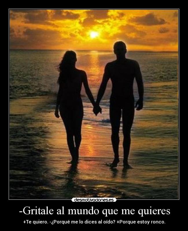 -Gritale al mundo que me quieres - +Te quiero. -¿Porqué me lo dices al oído? +Porque estoy ronco.
