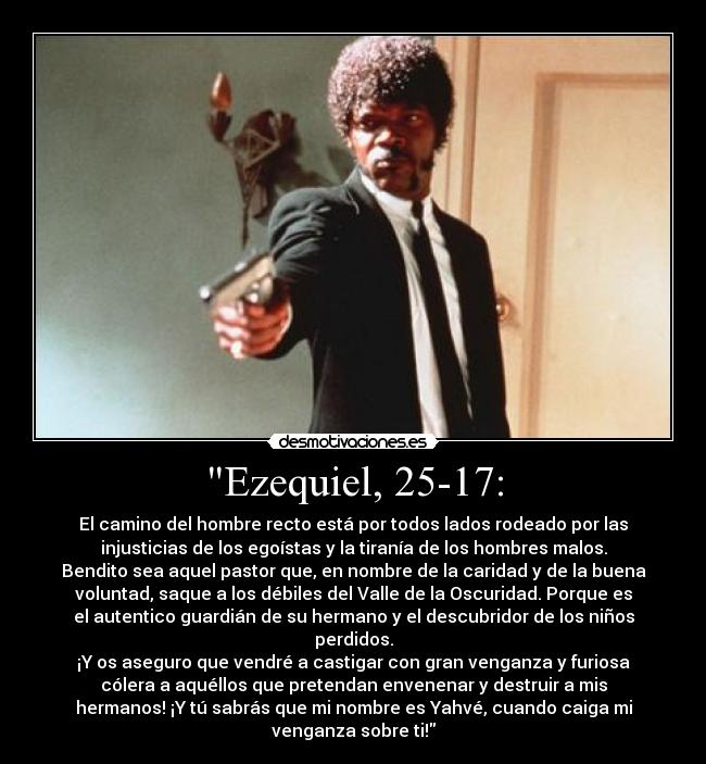 Ezequiel, 25-17: - El camino del hombre recto está por todos lados rodeado por las
injusticias de los egoístas y la tiranía de los hombres malos.
Bendito sea aquel pastor que, en nombre de la caridad y de la buena
voluntad, saque a los débiles del Valle de la Oscuridad. Porque es
el autentico guardián de su hermano y el descubridor de los niños
perdidos.
¡Y os aseguro que vendré a castigar con gran venganza y furiosa
cólera a aquéllos que pretendan envenenar y destruir a mis
hermanos! ¡Y tú sabrás que mi nombre es Yahvé, cuando caiga mi
venganza sobre ti!