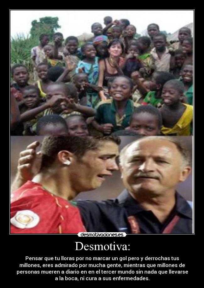 Desmotiva: - Pensar que tu lloras por no marcar un gol pero y derrochas tus
millones, eres admirado por mucha gente, mientras que millones de
personas mueren a diario en en el tercer mundo sin nada que llevarse
a la boca, ni cura a sus enfermedades.